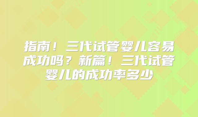 指南!三代试管婴儿容易成功吗?新篇!三代试管婴儿的成功率多少