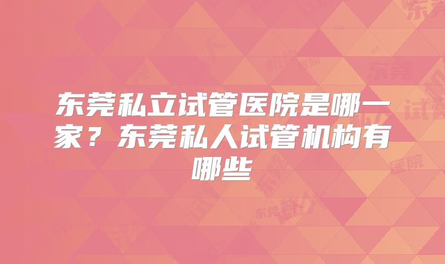 东莞私立试管医院是哪一家？东莞私人试管机构有哪些