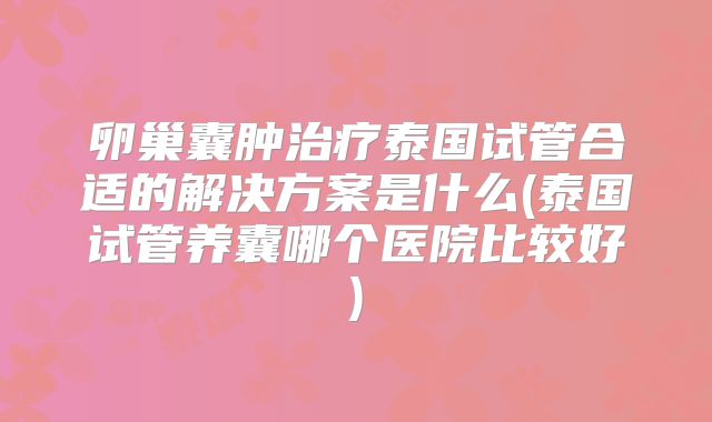 卵巢囊肿治疗泰国试管合适的解决方案是什么(泰国试管养囊哪个医院比较好)