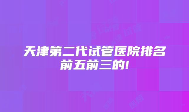 天津第二代试管医院排名前五前三的!