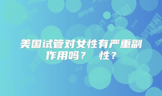 美国试管对女性有严重副作用吗？ 性？