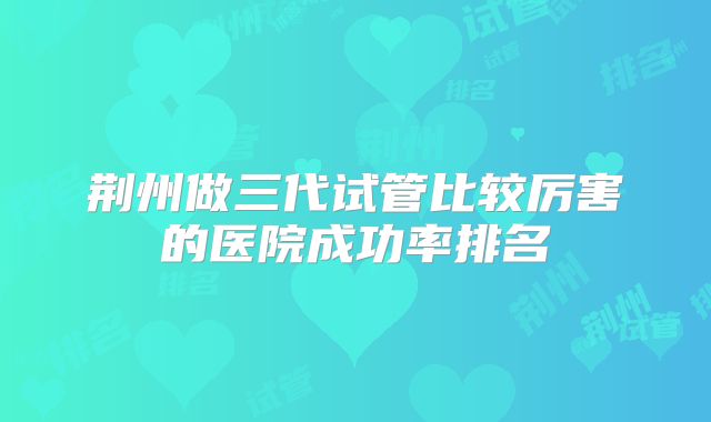 荆州做三代试管比较厉害的医院成功率排名