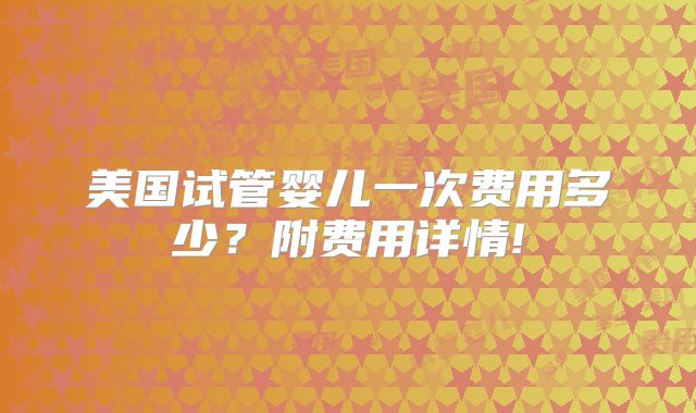 美国试管婴儿一次费用多少？附费用详情!