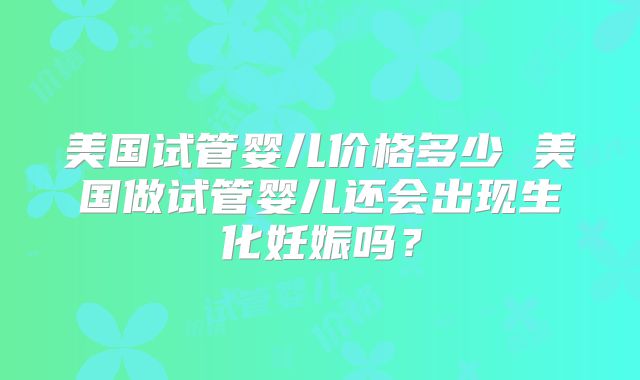 美国试管婴儿价格多少 美国做试管婴儿还会出现生化妊娠吗？