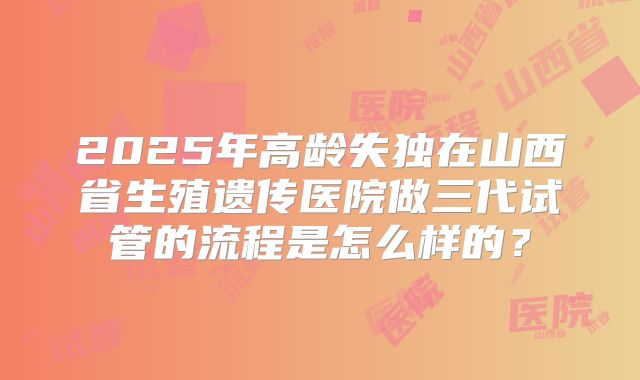 2025年高龄失独在山西省生殖遗传医院做三代试管的流程是怎么样的？