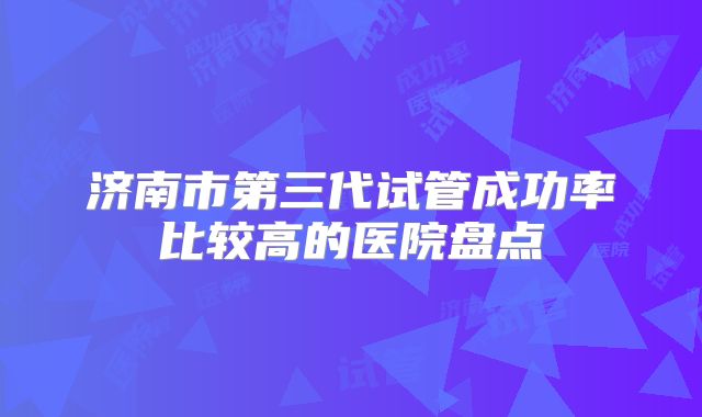 济南市第三代试管成功率比较高的医院盘点