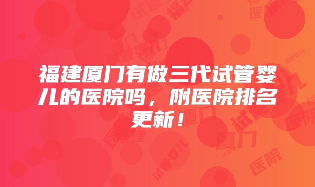 福建厦门有做三代试管婴儿的医院吗,附医院排名更新!