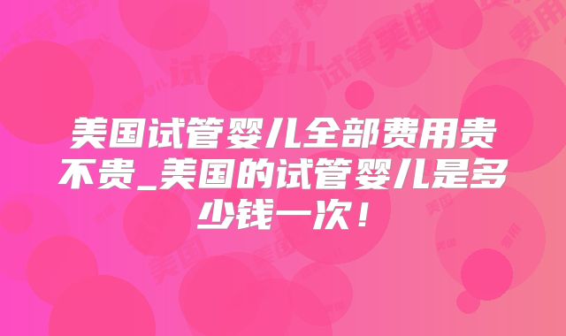 美国试管婴儿全部费用贵不贵_美国的试管婴儿是多少钱一次！