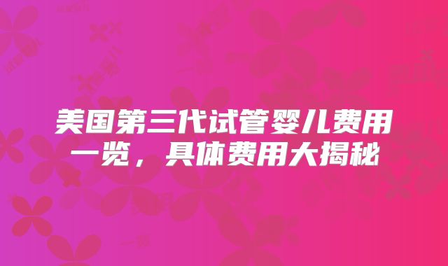 美国第三代试管婴儿费用一览，具体费用大揭秘