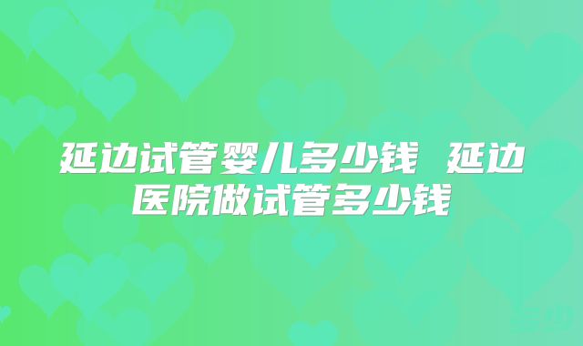 延边试管婴儿多少钱 延边医院做试管多少钱