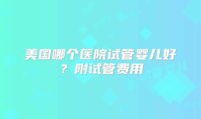 美国哪个医院试管婴儿好？附试管费用