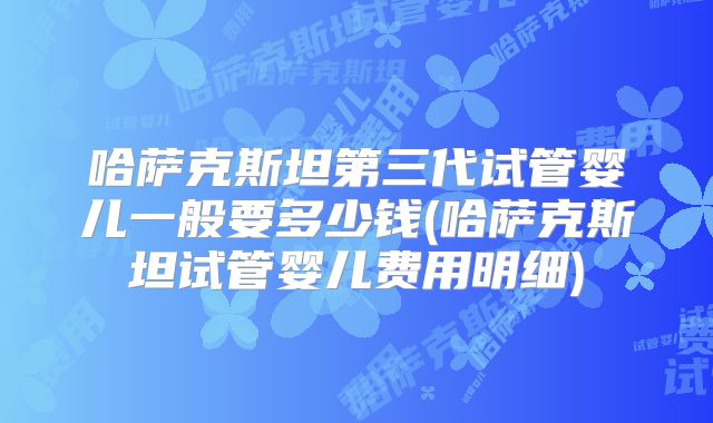 哈萨克斯坦第三代试管婴儿一般要多少钱(哈萨克斯坦试管婴儿费用明细)
