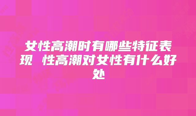 女性高潮时有哪些特征表现 性高潮对女性有什么好处
