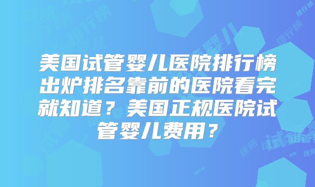 美国试管婴儿医院排行榜出炉排名靠前的医院看完就知道？美国正规医院试管婴儿费用？