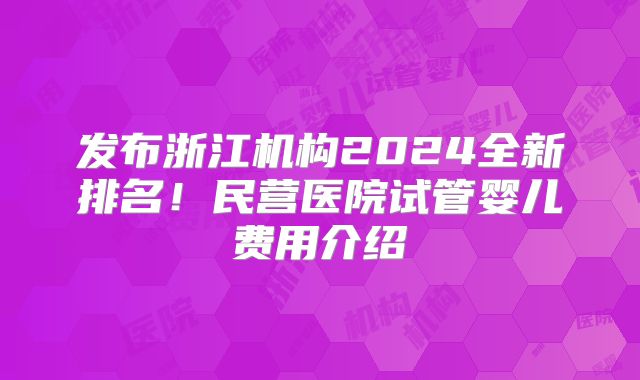 发布浙江机构2024全新排名！民营医院试管婴儿费用介绍