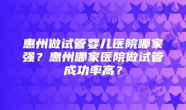 惠州做试管婴儿医院哪家强？惠州哪家医院做试管成功率高？