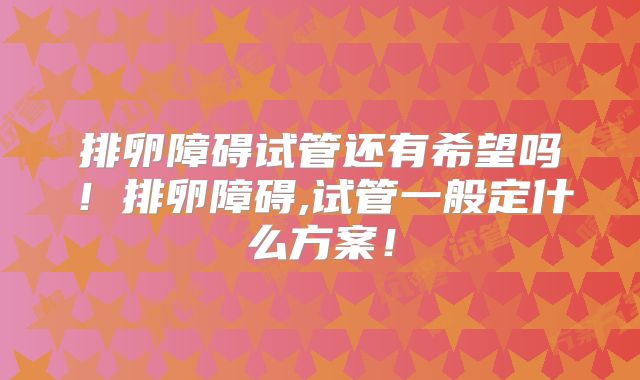 排卵障碍试管还有希望吗！排卵障碍,试管一般定什么方案！