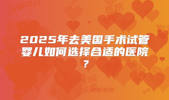 2025年去美国手术试管婴儿如何选择合适的医院?