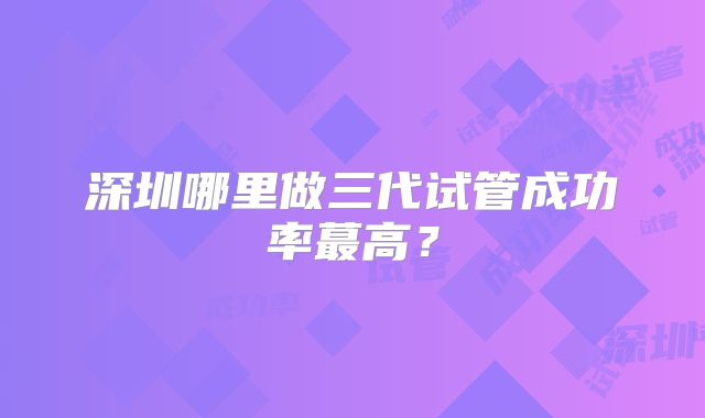 深圳哪里做三代试管成功率蕞高？