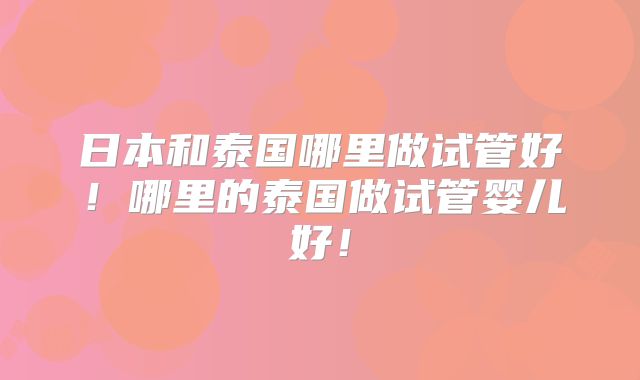 日本和泰国哪里做试管好！哪里的泰国做试管婴儿好！