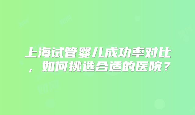 上海试管婴儿成功率对比，如何挑选合适的医院？