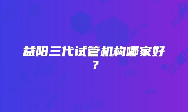 益阳三代试管机构哪家好？