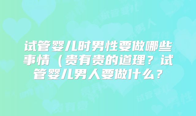 试管婴儿时男性要做哪些事情（贵有贵的道理？试管婴儿男人要做什么？