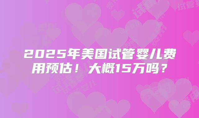 2025年美国试管婴儿费用预估！大概15万吗？