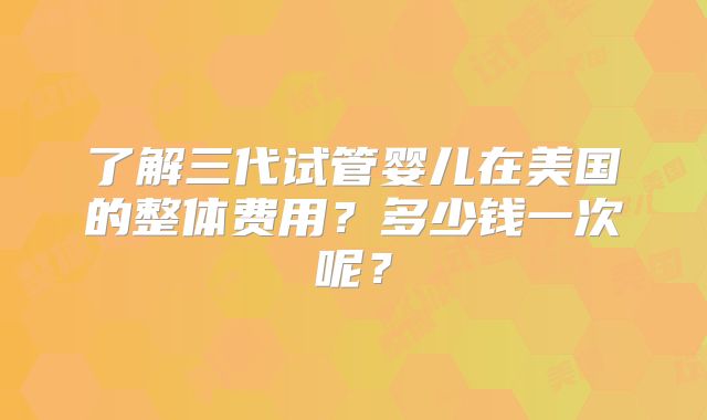 了解三代试管婴儿在美国的整体费用？多少钱一次呢？