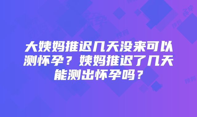 大姨妈推迟几天没来可以测怀孕？姨妈推迟了几天能测出怀孕吗？