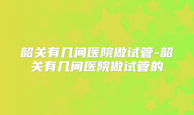 韶关有几间医院做试管-韶关有几间医院做试管的