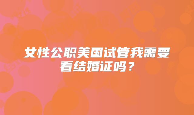 女性公职美国试管我需要看结婚证吗？