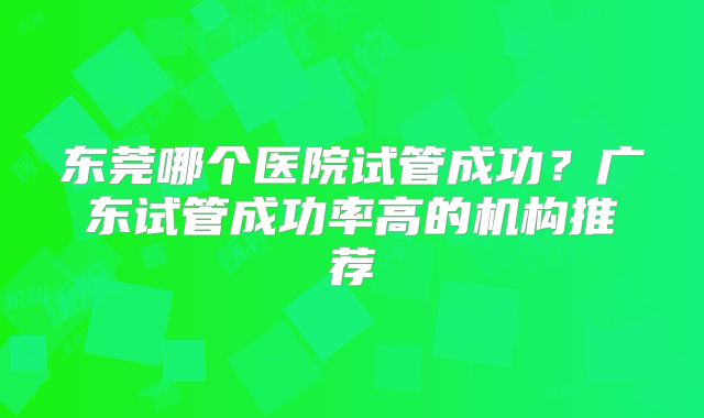 东莞哪个医院试管成功？广东试管成功率高的机构推荐