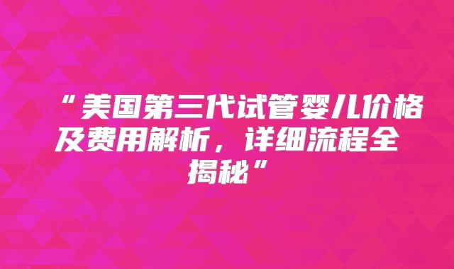 “美国第三代试管婴儿价格及费用解析，详细流程全揭秘”