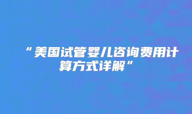 “美国试管婴儿咨询费用计算方式详解”