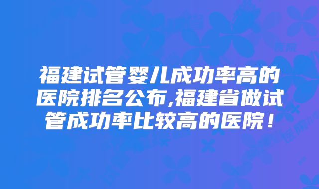 福建试管婴儿成功率高的医院排名公布,福建省做试管成功率比较高的医院!