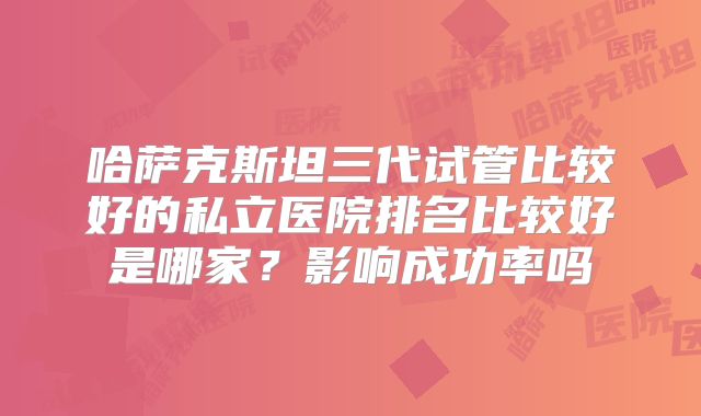 哈萨克斯坦三代试管比较好的私立医院排名比较好是哪家？影响成功率吗
