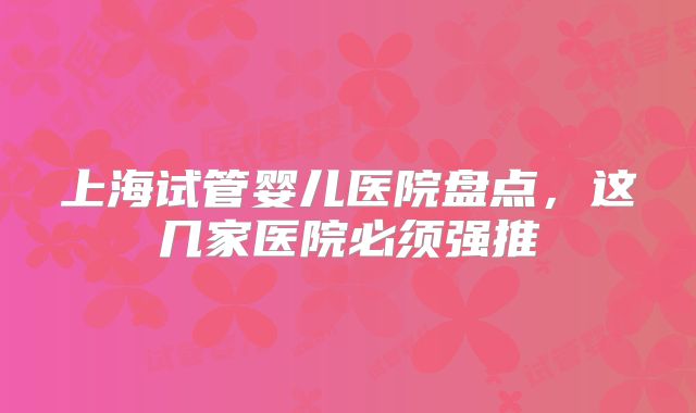上海试管婴儿医院盘点，这几家医院必须强推
