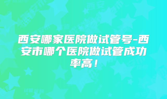 西安哪家医院做试管号-西安市哪个医院做试管成功率高!