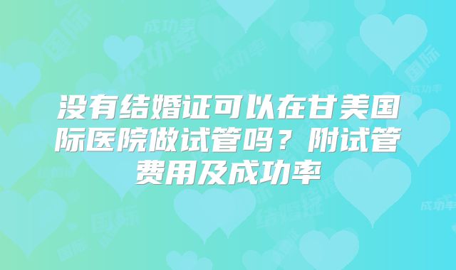 没有结婚证可以在甘美国际医院做试管吗？附试管费用及成功率