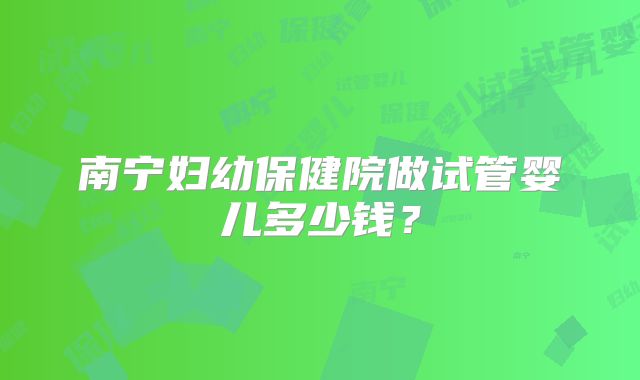 南宁妇幼保健院做试管婴儿多少钱？