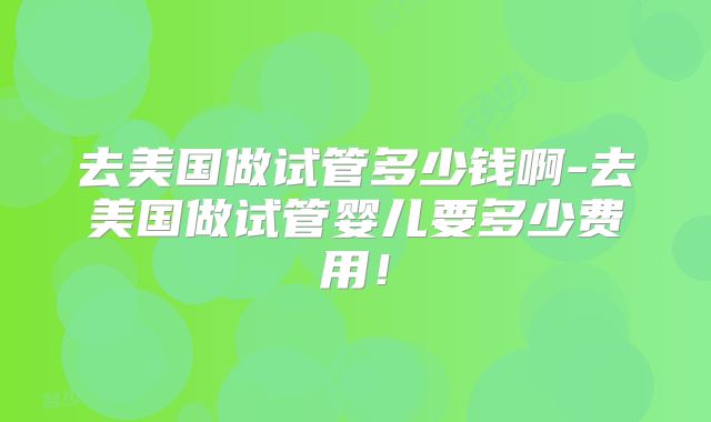 去美国做试管多少钱啊-去美国做试管婴儿要多少费用!