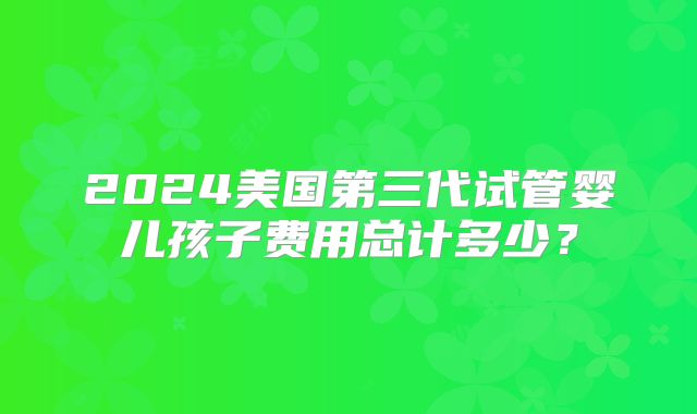 2024美国第三代试管婴儿孩子费用总计多少？