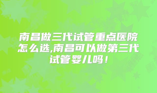 南昌做三代试管重点医院怎么选,南昌可以做第三代试管婴儿吗！