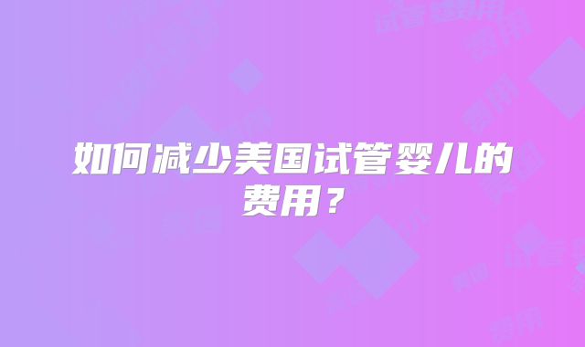 如何减少美国试管婴儿的费用？