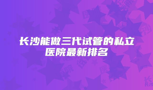 长沙能做三代试管的私立医院最新排名