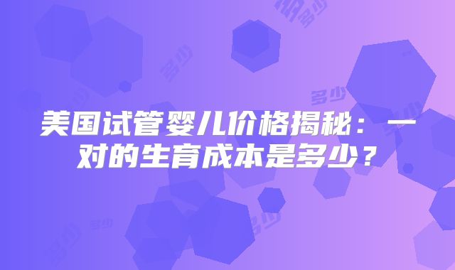 美国试管婴儿价格揭秘：一对的生育成本是多少？