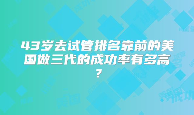 43岁去试管排名靠前的美国做三代的成功率有多高？