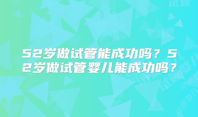 52岁做试管能成功吗？52岁做试管婴儿能成功吗？