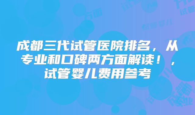 成都三代试管医院排名，从专业和口碑两方面解读！，试管婴儿费用参考